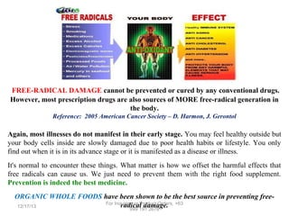 FREE-RADICAL DAMAGE cannot be prevented or cured by any conventional drugs.
However, most prescription drugs are also sources of MORE free-radical generation in
the body.
Reference: 2005 American Cancer Society – D. Harmon, J. Gerontol

Again, most illnesses do not manifest in their early stage. You may feel healthy outside but
your body cells inside are slowly damaged due to poor health habits or lifestyle. You only
find out when it is in its advance stage or it is manifested as a disease or illness.
It's normal to encounter these things. What matter is how we offset the harmful effects that
free radicals can cause us. We just need to prevent them with the right food supplement.
Prevention is indeed the best medicine.
ORGANIC WHOLE FOODS have been shown to be the best source in preventing freeFor Inquiries or Product Orders, +63
radical damage.
12/17/13
999 191 2678

 