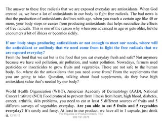 The answer to these free radicals that we are exposed everyday are antioxidants. When God
created us, we have a lot of antioxidants in our body to fight free radicals. The bad news is
that the production of antioxidants declines with age, when you reach a certain age like 40 or
more, your body stops or ceases from producing antioxidants that helps neutralize the effects
of free radicals. This is one of the reason why when one advanced in age or gets older, he/she
encounters a lot of illness or becomes sickly.
If our body stops producing antioxidants or not enough to meet our needs, where will
the antioxidant or antibody that we need come from to fight the free radicals that we
are exposed everyday?
From the food that we eat but is the food that you eat everyday fresh and safe? Not anymore
because we have soil pollution, air pollution, and water pollution. Nowadays, farmers used
pesticides or insecticides to grow fruits and vegetables. These are not safe to the human
body. So, where do the antioxidants that you need come from? From the supplements that
you are going to take. Question, talking about food supplements, do they have high
antioxidant value that’s needed by our body?
World Health Organization (WHO), American Academy of Dermatology (AAD), National
Cancer Institute (NCI) Food protocol to prevent from illness from heart, high blood, diabetes,
cancer, arthritis, skin problems, you need to eat at least 5 different sources of fruits and 5
different surveys of vegetables everyday. Are you able to eat 5 fruits and 5 vegetables
everyday? It’s costly and fussy. At least in our product, we have all in 1 capsule, just drink
For Inquiries or Product Orders, +63
it. 12/17/13
999 191 2678

 
