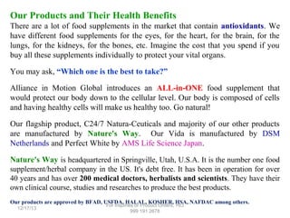 Our Products and Their Health Benefits
There are a lot of food supplements in the market that contain antioxidants. We
have different food supplements for the eyes, for the heart, for the brain, for the
lungs, for the kidneys, for the bones, etc. Imagine the cost that you spend if you
buy all these supplements individually to protect your vital organs.
You may ask, “Which one is the best to take?”
Alliance in Motion Global introduces an ALL-in-ONE food supplement that
would protect our body down to the cellular level. Our body is composed of cells
and having healthy cells will make us healthy too. Go natural!
Our flagship product, C24/7 Natura-Ceuticals and majority of our other products
are manufactured by Nature's Way. Our Vida is manufactured by DSM
Netherlands and Perfect White by AMS Life Science Japan.
Nature's Way is headquartered in Springville, Utah, U.S.A. It is the number one food
supplement/herbal company in the US. It's debt free. It has been in operation for over
40 years and has over 200 medical doctors, herbalists and scientists. They have their
own clinical course, studies and researches to produce the best products.
Our products are approved by BFAD, USFDA, HALAL, KOSHER, HSA, NAFDAC among others.
12/17/13

For Inquiries or Product Orders, +63
999 191 2678

 