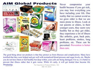 Never
compromise
your
health because if you get sick,
you may lose everything you
have including your life. One
reality that we cannot avoid as
we grow older is that we are
more prone to illness. Look at
our parents or elders, in their
younger years, they seem very
healthy but as they get older,
they experience a lot of illness
like arthritis, gout, back pain,
heart problems, strokes, lung
problems, etc. These can be
prevented. Prevention is better
than cure.
The good thing about our products is that they protect us from illnesses and complications. Many have
testified that they were helped and got well with normalized blood pressure and sugar levels, etc. Maybe
you do not have them or feel healthy but deep within, your cells are being damaged. For us, it is better to
prevent that illness rather that it gets worse. While it's early, it will get healed than become life
threatening.
For Inquiries or Product Orders, +63
12/17/13

999 191 2678

 