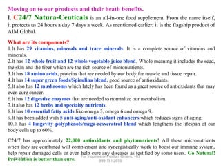 Moving on to our products and their heath benefits.
I. C24/7 Natura-Ceuticals is an all-in-one food supplement. From the name itself,
it protects us 24 hours a day 7 days a week. As mentioned earlier, it is the flagship product of
AIM Global.
What are its components?
1.It has 29 vitamins, minerals and trace minerals. It is a complete source of vitamins and
minerals.
2.It has 12 whole fruit and 12 whole vegetable juice blend. Whole meaning it includes the seed,
the skin and the fiber which are the rich source of micronutrients.
3.It has 18 amino acids, proteins that are needed by our body for muscle and tissue repair.
4.It has 14 super green foods/Spirulina blend, good source of antioxidants.
5.It also has 12 mushrooms which lately has been found as a great source of antioxidants that may
even cure cancer.
6.It has 12 digestive enzymes that are needed to normalize our metabolism.
7.It also has 12 herbs and specialty nutrients.
8.It has 10 essential fatty acids like omega 3, omega 6 and omega 9.
9.It has been added with 5 anti-aging/anti-oxidant enhancers which reduces signs of aging.
10.It has 4 longevity polyphenols/mega-resveratrol blend which lengthens the lifespan of our
body cells up to 60%.
C24/7 has approximately 22,000 antioxidants and phytonutrients! All these micronutrients
when they are combined will complement and synergistically work to boost our immune system,
help repair damaged cells or even help cure any diseases as testified by some users. Go Natural!
For Inquiries or Product Orders, +63
12/17/13
Prevention is better than cure.
999 191 2678

 