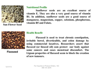 Sun Flower Seed

Nutritional Profile
Sunflower seeds are an excellent source of
vitamin E. They are also a very good source of vitamin
B1. In addition, sunflower seeds are a good source of
manganese, magnesium, copper, selenium, phosphorous,
vitamin B5 and Folate.

Health Benefit

Flaxseed

12/17/13

Flaxseed is used to treat chronic constipation,
irritable bowel, diverticulitis, and colon damage by
using commercial laxatives. Researchers assert that
flaxseed (or linseed oil) cam protect our body against
some cancers and eases menstrual discomfort. The
Lignan properties of flaxseed seem to block the creation
of new tumours.

For Inquiries or Product Orders, +63
999 191 2678

 