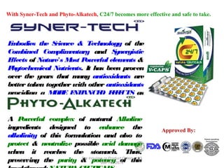 With Syner-Tech and Phyto-Alkatech, C24/7 becomes more effective and safe to take.

E bodies the S
m
cience & Technology of the
Com
bined Com
plim
entary and S
ynergistic
E
ffects of Nature's M P
ost owerful elem
ents &
P
hytochem
ical Nutrients. It has been proven
over the years that m
any antioxidants are
better taken together with other antioxidants
providing a M E E ANCE E F CTS as
OR NH
D FE
com
pared to taking them alone.
A P
owerful com
plex of natural Alkaline
ingredients designed to enhance the
alkalinity of this form
ulation and also to
protect & neutralize possible acid dam
age
when it reaches the stom
ach. Thus,
For
Product
12/17/13
preserving the purity & Inquiries or 191 2678Orders, +63
potency of this
999

Approved By:

 
