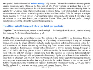 Our product formulation utilizes nanotechnology, very minute. Our body is composed of many systems,
organs, tissues and cells which are the basic unit of life. When you take our product, due to its very
minute form, it will easily penetrate the cells instantaneously so it will take action very rapidly down the
cellular level, whereas from other nutrients using excipients (bulky coat) which is hard to dissolve and
the nutrients are not minute, it takes longer time before it will take effect. Take for example, when you
take a medicine for fever, it will not lower your temperature immediately after intake. It will take at least
40 minutes or even more before your temperature lowers. When you drink our product, through
nanotechnology, at the cellular level, something is going on.

Two things actually happened when you drink our products:
Negative: You feel nothing or you feel normal taking it. Like in stage I and II cancer, you feel nothing
too, negative. No feelings of manifestations at all.
Positive: Once you take our product, you may feel nothing at the physical level but deep inside down the
cellular level, something is happening or going on. If your body cells are damaged, it may start acting on
them, neutralizing the effects of the free radicals, maybe fixing them and strengthening them so that they
will not manifest into illness, thus making your body stay fit and healthy, healed or repaired. For healthy
cells, it strengthens them making it stronger or boost immunity to prevent from any damage. However, as
this occurs inside your body, you do not feel it while they offset the harmful effects of free radicals to
your body cells and start healing or strengthening them. The nutrients are so minute that it immediately
penetrate the target damaged cells and prevent further damage. Again, you will not feel this action like in
stage I and II of cancer. Our product’s fast penetrating action and minute degradation properties make it
more superior as compared to other food supplements in the market. You can notice improvement. If
before, you are sickly, may be in the next weeks or months after continuously taking C24/7, you will be
healthy and not sickly anymore, meaningInquiries orsafeguarded from any illness.
For you are Product Orders, +63
12/17/13

999 191 2678

 