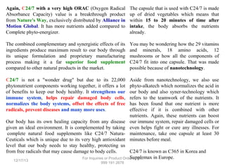 Again, C24/7 with a very high ORAC (Oxygen Radical
Absorbance Capacity) value is a breakthrough product
from Nature's Way, exclusively distributed by Alliance in
Motion Global. It has more nutrients added compared to
Complete phyto-energizer.

The capsule that is used with C24/7 is made
up of dried vegetables which means that
within 15 to 20 minutes of time after
intake, the body absorbs the nutrients
already.

The combined complementary and synergistic effects of its
ingredients produce maximum result to our body through
its unique formulation and proprietary manufacturing
process making it a far superior food supplement
compared to other natural products in the market.

You may be wondering how the 29 vitamins
and minerals, 18 amino acids, 12
mushrooms or how all the components of
C24/7 fit into one capsule. That was made
possible because of nanotechnology.

C24/7 is not a "wonder drug" but due to its 22,000
phytonutrient components working together, it offers a lot
of benefits to keep our body healthy. It strengthens our
immune system, helps repair damaged body cells,
normalizes the body systems, offset the effects of free
radicals, prevent diseases and many more uses.

Aside from nanotechnology, we also use
phyto-alkatech which normalizes the acid in
our body and also syner-technology which
refers to the teamwork of the nutrients. It
has been found that one nutrient is more
effective if it is combined with other
nutrients. Again, these nutrients can boost
our immune system, repair damaged cells or
even helps fight or cure any illnesses. For
maintenance, take one capsule at least 30
minutes before meal.

Our body has its own healing capacity from any disease
given an ideal environment. It is complemented by taking
complete natural food supplements like C24/7 NaturaCeuticals which is unique due to its very high antioxidant
level that our body needs to stay healthy, protecting us
from free radicals that may cause damage to body cells.
C24/7 is known as C365 in Korea and
Supplemax in Europe.
For Inquiries or Product Orders, +63
12/17/13

999 191 2678

 