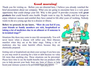 Good morning!
Thank you for visiting us. Before you are directed here, I believe you already watched the
brief presentation about our company. What you are going to encounter here is a very great
opportunity that could change your life. Why is this great? It provides everyone with great
products that could benefit ones health. People want to stay fit, healthy and live longer to
enjoy whatever success and comfort they have earned in life after years of working. Nobody
wants to die at a young age due to a disease or illness.
Before we proceed, let me know, “How do you feel if you,
your friends or family members are sick, hospitalized or
taking a lot of medicines due to an ailment or if someone is
in terminal stage?”
Situations like these may come in ones life unexpectedly. You will
never know when a disease will inflict you. Most illnesses
manifest when they are at the latter stage. Taking a lot of
medicines also has some harmful effects because they are
chemically prepared.
Getting sick or hospitalized can drain your savings if you have any
or you may result in securing for a loan or debt because we value
life more than anything else. These situations can be prevented.
Please have time to see the health benefits that our products offer
you to help prevent your body from any form of illness or help
For Inquiries or Product Orders, +63
12/17/13
boost your immune system to be prevented from191 2678
any illness.
999

 