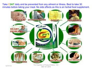 Take C24/7 daily and be prevented from any ailment or illness. Best to take 30
minutes before taking your meal. No side effects as this is an herbal food supplement.

12/17/13

For Inquiries or Product Orders, +63
999 191 2678

 