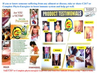 If you or know someone suffering from any ailment or disease, take or share C24/7 or
Complete Phyto-Energizer to boost immune system and help get well.

For Inquiries or Product Orders, +63

12/17/13
999 191 2678
Take C24/7 or Complete phyto-energizer to protect you from free radicals 24 hours a day 7 days a week.

 