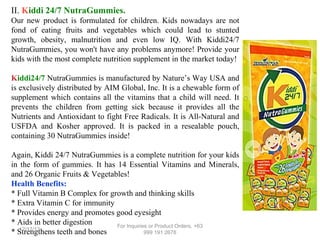 II. Kiddi 24/7 NutraGummies.
Our new product is formulated for children. Kids nowadays are not
fond of eating fruits and vegetables which could lead to stunted
growth, obesity, malnutrition and even low IQ. With Kiddi24/7
NutraGummies, you won't have any problems anymore! Provide your
kids with the most complete nutrition supplement in the market today!
Kiddi24/7 NutraGummies is manufactured by Nature’s Way USA and
is exclusively distributed by AIM Global, Inc. It is a chewable form of
supplement which contains all the vitamins that a child will need. It
prevents the children from getting sick because it provides all the
Nutrients and Antioxidant to fight Free Radicals. It is All-Natural and
USFDA and Kosher approved. It is packed in a resealable pouch,
containing 30 NutraGummies inside!
Again, Kiddi 24/7 NutraGummies is a complete nutrition for your kids
in the form of gummies. It has 14 Essential Vitamins and Minerals,
and 26 Organic Fruits & Vegetables!
Health Benefits:
* Full Vitamin B Complex for growth and thinking skills
* Extra Vitamin C for immunity
* Provides energy and promotes good eyesight
* Aids in better digestion
For Inquiries or Product Orders, +63
12/17/13
* Strengthens teeth and bones
999 191 2678

 