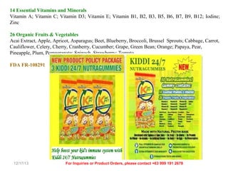 14 Essential Vitamins and Minerals
Vitamin A; Vitamin C; Vitamin D3; Vitamin E; Vitamin B1, B2, B3, B5, B6, B7, B9, B12; Iodine;
Zinc
26 Organic Fruits & Vegetables
Acai Extract, Apple, Apricot, Asparagus; Beet, Blueberry, Broccoli, Brussel Sprouts; Cabbage, Carrot,
Cauliflower, Celery, Cherry, Cranberry, Cucumber; Grape, Green Bean; Orange; Papaya, Pear,
Pineapple, Plum, Pomegranate; Spinach, Strawberry; Tomato
FDA FR-108291

12/17/13

For Inquiries or Product Orders, please contact +63 999 191 2678

 