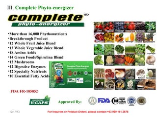 III. Complete Phyto-energizer
Whole Fruit Juice Blends

•More than 16,000 Phythonutrients
•Breakthrough Product
•12 Whole Fruit Juice Blend
•12 Whole Vegetable Juice Blend
•18 Amino Acids
•14 Green Foods/Spirulina Blend
•12 Mushrooms
•12 Digestive Enzymes
•12 Specialty Nutrients
•10 Essential Fatty Acids
Mushrooms

FDA FR-105052
Approved By:
12/17/13

For Inquiries or Product Orders, please contact +63 999 191 2678

 
