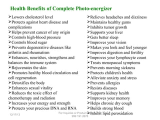 Health Benefits of Complete Photo-energizer
Lowers cholesterol level
Protects against heart disease and
complications
Helps prevent cancer of any origin
Controls high-blood pressure
Controls blood sugar
Prevents degenerative diseases like
arthritis and rheumatism
Enhances, nourishes, strengthens and
balances the immune system
Rejuvenates the skin
Promotes healthy blood circulation and
cell regeneration
Detoxifies the body
Enhances sexual vitality
Reduces the toxic effect of
chemotherapy and radiation
Increases your energy and strength
Protects your precious DNA and RNA
12/17/13

Relieves headaches and dizziness
Maintains healthy gums
Inhibits tumor growth
Supports your liver
Gets better sleep
Improves your vision
Makes you look and feel younger
Improves digestion and fertility
Improves your lymphocyte count
Treats menopausal symptoms
Prevents morning sickness
Protects children's health
Alleviate anxiety and stress
Prevents allergies
Resists diseases
Supports kidney health
Improves your memory
Helps chronic dry cough
Builds strong blood
For Inquiries or Product Inhibit lipid peroxidation
Orders, +63
999 191 2678

 