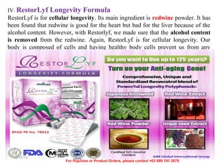 IV. RestorLyf

Longevity Formula

RestorLyf is for cellular longevity. Its main ingredient is redwine powder. It has
been found that redwine is good for the heart but bad for the liver because of the
alcohol content. However, with Restorlyf, we made sure that the alcohol content
is removed from the redwine. Again, RestorLyf is for cellular longevity. Our
body is composed of cells and having healthy body cells prevent us from any
disease.

12/17/13

For Inquiries or Product Orders, please contact +63 999 191 2678

 