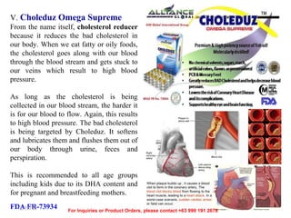 V. Choleduz Omega Supreme
From the name itself, cholesterol reducer
because it reduces the bad cholesterol in
our body. When we eat fatty or oily foods,
the cholesterol goes along with our blood
through the blood stream and gets stuck to
our veins which result to high blood
pressure.
As long as the cholesterol is being
collected in our blood stream, the harder it
is for our blood to flow. Again, this results
to high blood pressure. The bad cholesterol
is being targeted by Choleduz. It softens
and lubricates them and flushes them out of
our body through urine, feces and
perspiration.
This is recommended to all age groups
including kids due to its DHA content and
for pregnant and breastfeeding mothers.
FDA FR-73934
12/17/13

For Inquiries or Product Orders, please contact +63 999 191 2678

 