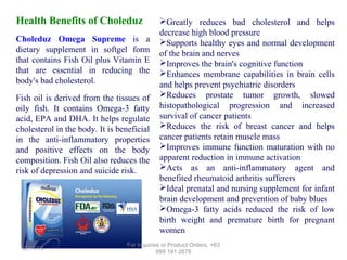 Health Benefits of Choleduz
Choleduz Omega Supreme is a
dietary supplement in softgel form
that contains Fish Oil plus Vitamin E
that are essential in reducing the
body's bad cholesterol.
Fish oil is derived from the tissues of
oily fish. It contains Omega-3 fatty
acid, EPA and DHA. It helps regulate
cholesterol in the body. It is beneficial
in the anti-inflammatory properties
and positive effects on the body
composition. Fish Oil also reduces the
risk of depression and suicide risk.

12/17/13

Greatly reduces bad cholesterol and helps
decrease high blood pressure
Supports healthy eyes and normal development
of the brain and nerves
Improves the brain's cognitive function
Enhances membrane capabilities in brain cells
and helps prevent psychiatric disorders
Reduces prostate tumor growth, slowed
histopathological progression and increased
survival of cancer patients
Reduces the risk of breast cancer and helps
cancer patients retain muscle mass
Improves immune function maturation with no
apparent reduction in immune activation
Acts as an anti-inflammatory agent and
benefited rheumatoid arthritis sufferers
Ideal prenatal and nursing supplement for infant
brain development and prevention of baby blues
Omega-3 fatty acids reduced the risk of low
birth weight and premature birth for pregnant
women

For Inquiries or Product Orders, +63
999 191 2678

 