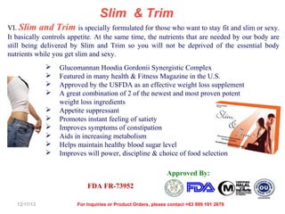 Slim & Trim
VI. Slim and Trim is specially formulated for those who want to stay fit and slim or sexy.
It basically controls appetite. At the same time, the nutrients that are needed by our body are
still being delivered by Slim and Trim so you will not be deprived of the essential body
nutrients while you get slim and sexy.











Glucomannan Hoodia Gordonii Synergistic Complex
Featured in many health & Fitness Magazine in the U.S.
Approved by the USFDA as an effective weight loss supplement
A great combination of 2 of the newest and most proven potent
weight loss ingredients
Appetite suppressant
Promotes instant feeling of satiety
Improves symptoms of constipation
Aids in increasing metabolism
Helps maintain healthy blood sugar level
Improves will power, discipline & choice of food selection
Approved By:
FDA FR-73952

12/17/13

For Inquiries or Product Orders, please contact +63 999 191 2678

 