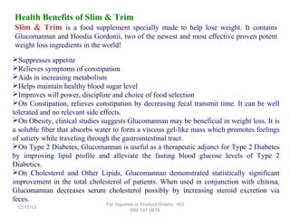 Health Benefits of Slim & Trim
Slim & Trim is a food supplement specially made to help lose weight. It contains
Glucomannan and Hoodia Gordonii, two of the newest and most effective proven potent
weight loss ingredients in the world!
Suppresses appetite
Relieves symptoms of constipation
Aids in increasing metabolism
Helps maintain healthy blood sugar level
Improves will power, discipline and choice of food selection
On Constipation, relieves constipation by decreasing fecal transmit time. It can be well
tolerated and no relevant side effects.
On Obesity, clinical studies suggests Glucomannan may be beneficial in weight loss. It is
a soluble fiber that absorbs water to form a viscous gel-like mass which promotes feelings
of satiety while traveling through the gastrointestinal tract.
On Type 2 Diabetes, Glucomannan is useful as a therapeutic adjunct for Type 2 Diabetes
by improving lipid profile and alleviate the fasting blood glucose levels of Type 2
Diabetics.
On Cholesterol and Other Lipids, Glucomannan demonstrated statistically significant
improvement in the total cholesterol of patients. When used in conjunction with chitosa,
Glucomannan decreases serum cholesterol possibly by increasing steroid excretion via
feces.
12/17/13

For Inquiries or Product Orders, +63
999 191 2678

 