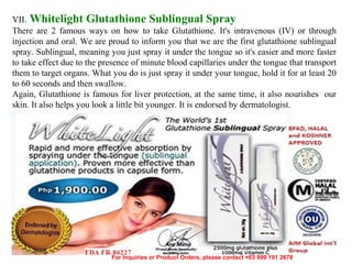 VII. Whitelight Glutathione Sublingual Spray
There are 2 famous ways on how to take Glutathione. It's intravenous (IV) or through
injection and oral. We are proud to inform you that we are the first glutathione sublingual
spray. Sublingual, meaning you just spray it under the tongue so it's easier and more faster
to take effect due to the presence of minute blood capillaries under the tongue that transport
them to target organs. What you do is just spray it under your tongue, hold it for at least 20
to 60 seconds and then swallow.
Again, Glutathione is famous for liver protection, at the same time, it also nourishes our
skin. It also helps you look a little bit younger. It is endorsed by dermatologist.

12/17/13

For Inquiries or Product Orders, please contact +63 999 191 2678

 