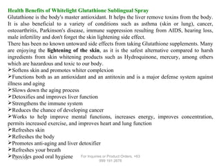 Health Benefits of Whitelight Glutathione Sublingual Spray
Glutathione is the body's master antioxidant. It helps the liver remove toxins from the body.
It is also beneficial to a variety of conditions such as asthma (skin or lung), cancer,
osteoarthritis, Parkinson's disease, immune suppression resulting from AIDS, hearing loss,
male infertility and don't forget the skin lightening side effect.
There has been no known untoward side effects from taking Glutathione supplements. Many
are enjoying the lightening of the skin, as it is the safest alternative compared to harsh
ingredients from skin whitening products such as Hydroquinone, mercury, among others
which are hazardous and toxic to our body.
Softens skin and promotes whiter complexion
Functions both as an antioxidant and an antitoxin and is a major defense system against
illness and aging
Slows down the aging process
Detoxifies and improves liver function
Strengthens the immune system
Reduces the chance of developing cancer
Works to help improve mental functions, increases energy, improves concentration,
permits increased exercise, and improves heart and lung function
Refreshes skin
Refreshes the body
Promotes anti-aging and liver detoxifier
Refreshes your breath
Provides good oral hygiene For Inquiries or Product Orders, +63
12/17/13
999 191 2678

 