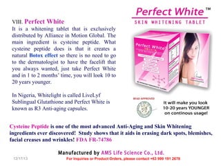 VIII. Perfect White
It is a whitening tablet that is exclusively
distributed by Alliance in Motion Global. The
main ingredient is cysteine peptide. What
cysteine peptide does is that it creates a
natural Botox effect so there is no need to go
to the dermatologist to have the facelift that
you always wanted, just take Perfect White
and in 1 to 2 months’ time, you will look 10 to
20 years younger.
In Nigeria, Whitelight is called LiveLyf
Sublingual Glutathione and Perfect White is
known as R3 Anti-aging capsules.
Cysteine Peptide is one of the most advanced Anti-Aging and Skin Whitening
ingredients ever discovered! Study shows that it aids in erasing dark spots, blemishes,
facial creases and wrinkles! FDA FR-74786
Manufactured by AMS Life Science Co., Ltd.
12/17/13

For Inquiries or Product Orders, please contact +63 999 191 2678

 