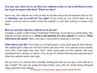 You may ask, where do we see these free radicals so that we can avoid them in order
not to get in contact with them? Where are they?
Sad to say, free radicals are in the air that we breathe and in the environment that we live
in. Question, can we avoid air? No, right? If you avoid air, you will be dead. So, we
cannot avoid air and we cannot avoid free radicals as well from getting in contact with
them.
How do you know that free radicals are in the air?
Example, a metal, is this living or nonliving? Nonliving. If you put in a certain place, free
radicals will take action on it. What is the function of a free radical? It oxidizes. What
will it do to the metal? After a few days, if the metal is oxidized, it will rust.
What about your life? Your body, as a living human, is also acted upon by free radicals.
The saddest part is that you will never know and never feel. Free radicals slowly attacks
your cells. Your body may also “rust” when acted upon by free radicals and soon
manifested into a disease or illness. You can get ill without knowing and experiencing it
when free radicals attack your body.
Do you know of a person who is healthy looking but later on you get a news that he or
she is dead? You may be young but deep inside, your cells are slowly being damaged
when exposed to free radicals.
12/17/13

For Inquiries or Product Orders, please contact +63 999 191 2678

 