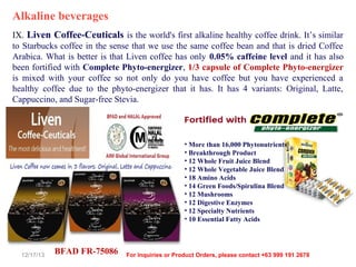 Alkaline beverages
IX. Liven Coffee-Ceuticals is the world's first alkaline healthy coffee drink. It’s similar
to Starbucks coffee in the sense that we use the same coffee bean and that is dried Coffee
Arabica. What is better is that Liven coffee has only 0.05% caffeine level and it has also
been fortified with Complete Phyto-energizer, 1/3 capsule of Complete Phyto-energizer
is mixed with your coffee so not only do you have coffee but you have experienced a
healthy coffee due to the phyto-energizer that it has. It has 4 variants: Original, Latte,
Cappuccino, and Sugar-free Stevia.

• More than 16,000 Phytonutrients
• Breakthrough Product
• 12 Whole Fruit Juice Blend
• 12 Whole Vegetable Juice Blend
• 18 Amino Acids
• 14 Green Foods/Spirulina Blend
• 12 Mushrooms
• 12 Digestive Enzymes
• 12 Specialty Nutrients
• 10 Essential Fatty Acids

12/17/13

BFAD FR-75086

For Inquiries or Product Orders, please contact +63 999 191 2678

 