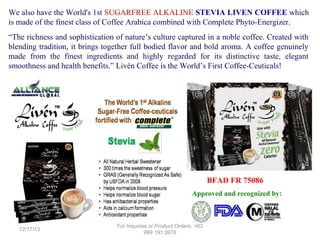 We also have the World's 1st SUGARFREE ALKALINE STEVIA LIVEN COFFEE which
is made of the finest class of Coffee Arabica combined with Complete Phyto-Energizer.
“The richness and sophistication of nature’s culture captured in a noble coffee. Created with
blending tradition, it brings together full bodied flavor and bold aroma. A coffee genuinely
made from the finest ingredients and highly regarded for its distinctive taste, elegant
smoothness and health benefits.” Livén Coffee is the World’s First Coffee-Ceuticals!

BFAD FR 75086
Approved and recognized by:

12/17/13

For Inquiries or Product Orders, +63
999 191 2678

 