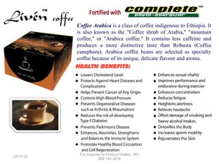 Coffee Arabica is a class of coffee indigenous to Ethiopia. It
is also known as the "Coffee shrub of Arabia," "mountain
coffee," or "Arabica coffee." It contains less caffeine and
produces a more distinctive taste than Robusta (Coffea
canephora). Arabica coffee beans are selected as specialty
coffee because of its unique, delicate flavour and aroma.

HEALTH BENEFITS:

12/17/13

For Inquiries or Product Orders, +63
999 191 2678

 