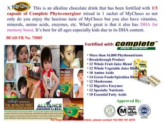 X.
This is an alkaline chocolate drink that has been fortified with 1/3
capsule of Complete Phyto-energizer mixed in 1 sachet of MyChoco so not
only do you enjoy the luscious taste of MyChoco but you also have vitamins,
minerals, amino acids, enzymes, etc. What's great is that it also has DHA for
memory boost. It’s best for all ages especially kids due to its DHA content.
BFAD FR No. 75085

• More than 16,000 Phythonutrients
• Breakthrough Product
• 12 Whole Fruit Juice Blend
• 12 Whole Vegetable Juice Blend
• 18 Amino Acids
• 14 Green Foods/Spirulina Blend
• 12 Mushrooms
• 12 Digestive Enzymes
• 12 Specialty Nutrients
• 10 Essential Fatty Acids

Approved By:

12/17/13

For Inquiries or Product Orders, please contact +63 999 191 2678

 