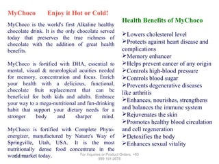 MyChoco

Enjoy it Hot or Cold!

MyChoco is the world's first Alkaline healthy
chocolate drink. It is the only chocolate served
today that preserves the true richness of
chocolate with the addition of great health
benefits.
MyChoco is fortified with DHA, essential to
mental, visual & neurological acuities needed
for memory, concentration and focus. Enrich
your health with a delicious, functional,
chocolate fruit replacement that can be
beneficial for both kids and adults. Embrace
your way to a mega-nutritional and fun-drinking
habit that support your dietary needs for a
stronger
body
and
sharper
mind.

Health Benefits of MyChoco
Lowers cholesterol level
Protects against heart disease and
complications
Memory enhancer
Helps prevent cancer of any origin
Controls high-blood pressure
Controls blood sugar
Prevents degenerative diseases
like arthritis
Enhances, nourishes, strengthens
and balances the immune system
Rejuvenates the skin
Promotes healthy blood circulation
and cell regeneration
Detoxifies the body
Enhances sexual vitality

MyChoco is fortified with Complete Phytoenergizer, manufactured by Nature's Way of
Springville, Utah, USA. It is the most
nutritionally dense food concentrate in the
For Inquiries or Product Orders, +63
world market today.
12/17/13
999 191 2678

 