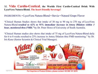 XI. Vida Cardio-Ceutical, the Worlds First Cardio-Ceutical Drink With
LycoVera Natura-Blend. The heart friendly beverage!
INGREDIENTS: • LycoVera Natura-Blend • Stevia • Natural Grape Flavor
“Clinical Human Studies shows that intake of 30 mg to 90 mg to 270 mg of LycoVera
Natura-Blend resulted to 62% to 91% immediate increase in Artery Dilation within 1
hour, monitored thru FMD,” by Dr. Peter Howe of University of South Australia.
“Clinical Human studies also shows that intake of 75 mg of LycoVera Natura-Blend daily
for 6 to 8 weeks resulted to 23% increase in Artery Dilation thru FMD monitoring.” by Dr.
Iris Kunz (Senior Scientist & Clinical Trial Manager).

12/17/13

For Inquiries or Product Orders, please contact +63 999 191 2678

 