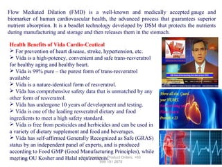 Flow Mediated Dilation (FMD) is a well-known and medically accepted gauge and
biomarker of human cardiovascular health, the advanced process that guarantees superior
nutrient absorption. It is a beadlet technology developed by DSM that protects the nutrients
during manufacturing and storage and then releases them in the stomach.
Health Benefits of Vida Cardio-Ceutical
 For prevention of heart disease, stroke, hypertension, etc.
 Vida is a high-potency, convenient and safe trans-resveratrol
for healthy aging and healthy heart.
 Vida is 99% pure – the purest form of trans-resveratrol
available
 Vida is a nature-identical form of resveratrol.
 Vida has comprehensive safety data that is unmatched by any
other form of resveratrol.
 Vida has undergone 10 years of development and testing.
 Vida is one of the leading resveratrol dietary and food
ingredients to meet a high safety standard.
 Vida is free from pesticides and herbicides and can be used in
a variety of dietary supplement and food and beverages.
 Vida has self-affirmed Generally Recognized as Safe (GRAS)
status by an independent panel of experts, and is produced
according to Food GMP (Good Manufacturing Principles), while
For Inquiries or Product Orders, +63
meeting OU Kosher and Halal requirements.
12/17/13
999 191 2678

 