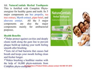 XII. NaturaCentials Herbal Toothpaste

This is fortified with Complete Phytoenergizer for healthy gums and teeth. Its 5
major components are bee propolis, tea
tree extract, Myrrh extract, piper betel, and
aloevera extract.
All the 5 major
components
are
also
the
major
components mainly for antibacterial
purposes.
Health Benefits
Helps protect against cavities and deeply
cleans teeth along the gum line to prevent
plaque build-up making your teeth feeling
smooth after brushing.
Gets rid of bad bacteria that causes bad
breath and keeps your mouth feeling clean
and fresher longer.
Makes brushing a healthier routine with
the help of 16,000 phyto-nutrients from
12/17/13
For Inquiries
Complete phyto-energizer. or Product Orders, please contact +63 999 191 2678

 