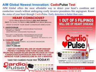 AIM Global Newest Innovation: CadioPulse Test
AIM Global offers the most affordable way to detect your heart’s condition and
conduction vessels without undergoing costly invasive procedures like angiogram. Know
the status of your heart through CardioPulse. Early detection is better than cure.

12/17/13
For Inquiries or Product Orders, please contact +63 999 191 2678

 
