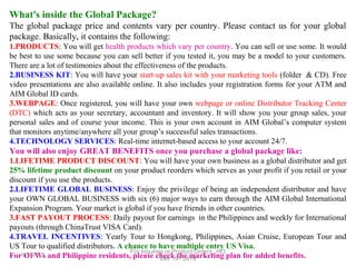 What's inside the Global Package?
The global package price and contents vary per country. Please contact us for your global
package. Basically, it contains the following:
1.PRODUCTS: You will get health products which vary per country. You can sell or use some. It would
be best to use some because you can sell better if you tested it, you may be a model to your customers.
There are a lot of testimonies about the effectiveness of the products.
2.BUSINESS KIT: You will have your start-up sales kit with your marketing tools (folder & CD). Free
video presentations are also available online. It also includes your registration forms for your ATM and
AIM Global ID cards.
3.WEBPAGE: Once registered, you will have your own webpage or online Distributor Tracking Center
(DTC) which acts as your secretary, accountant and inventory. It will show you your group sales, your
personal sales and of course your income. This is your own account in AIM Global’s computer system
that monitors anytime/anywhere all your group’s successful sales transactions.
4.TECHNOLOGY SERVICES: Real-time internet-based access to your account 24/7.

You will also enjoy GREAT BENEFITS once you purchase a global package like:
1.LIFETIME PRODUCT DISCOUNT: You will have your own business as a global distributor and get
25% lifetime product discount on your product reorders which serves as your profit if you retail or your
discount if you use the products.
2.LIFETIME GLOBAL BUSINESS: Enjoy the privilege of being an independent distributor and have
your OWN GLOBAL BUSINESS with six (6) major ways to earn through the AIM Global International
Expansion Program. Your market is global if you have friends in other countries.
3.FAST PAYOUT PROCESS: Daily payout for earnings in the Philippines and weekly for International
payouts (through ChinaTrust VISA Card).
4.TRAVEL INCENTIVES: Yearly Tour to Hongkong, Philippines, Asian Cruise, European Tour and
US Tour to qualified distributors. A chance to have multiple entry US Visa.
For Inquiries or Product Orders, +63
For12/17/13 and Philippine residents, please check the marketing plan for added benefits.
OFWs
999 191 2678

 
