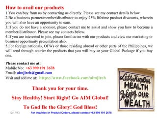 How to avail our products
1.You can buy from us by contacting us directly. Please see my contact details below.
2.Be a business partner/member/distributor to enjoy 25% lifetime product discounts, wherein
you will also have an opportunity to earn.
3.If you do not have a sponsor, please contact me to assist and show you how to become a
member/distributor. Please see my contacts below.
4.If you are interested to join, please familiarize with our products and view our marketing or
business opportunity presentation also.
5.For foreign nationals, OFWs or those residing abroad or other parts of the Philippines, we
will send through courier the products that you will buy or your Global Package if you buy
one.
Please contact me at:
Mobile No: +63 999 191 2678
Email: aimjireh@gmail.com
Visit and add me at: https://www.facebook.com/aimjireh

Thank you for your time.
Stay Healthy! Start Right! Go AIM Global!
To God Be the Glory! God Bless!
12/17/13

For Inquiries or Product Orders, please contact +63 999 191 2678

 