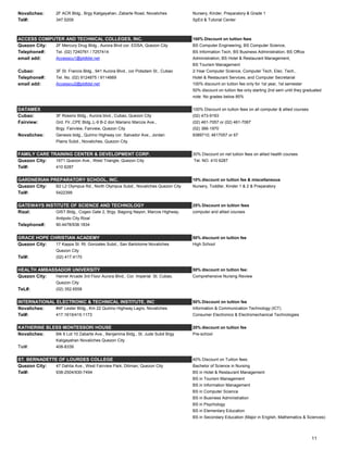 Novaliches: 2F ACR Bldg., Brgy Kaligayahan, Zabarte Road, Novaliches Nursery, Kinder, Preparatory & Grade 1
Tel#: 347.5209 SpEd & Tutorial Center
ACCESS COMPUTER AND TECHNICAL COLLEGES, INC. 100% Discount on tuition fees
Quezon City: 2F Mercury Drug Bldg., Aurora Blvd cor. EDSA, Quezon City BS Computer Engineering, BS Computer Science,
Telephone#: Tel. (02) 7240761 / 7257414 BS Information Tech, BS Business Administration, BS Office
email add: Accesscu1@pldtdsl.net Administration, BS Hotel & Restaurant Management,
BS Tourism Management
Cubao: 3F St. Francis Bldg., 941 Aurora Blvd., cor Potsdam St., Cubao 2-Year Computer Science, Computer Tech, Elec. Tech.,
Telephone#: Tel. No. (02) 9124875 / 9114669 Hotel & Restaurant Services, and Computer Secretarial
email add: Accesscu2@pldtdsl.net 100% discount on tuition fee only for 1st year, 1st semester
50% discount on tuition fee only starting 2nd sem until they graduated
note: No grades below 85%
DATAMEX 100% Discount on tuition fees on all computer & allied courses
Cubao: 3F Rossrio Bldg., Aurora blvd., Cubao, Quezon City (02) 473-9193
Fairview: Grd. Flr.,CPE Bldg.,L-9 B-2 don Mariano Marcos Ave., (02) 461-7057 or (02) 461-7067
Brgy. Fairview, Fairview, Quezon City (02) 366-1970
Novaliches: Genesis bldg., Quirino Highway cor. Salvador Ave., Jordan 9389710; 4617057 or 67
Plains Subd., Novaliches, Quezon City
FAMILY CARE TRAINING CENTER & DEVELOPMENT CORP. 30% Discount on net tuition fees on allied health courses
Quezon City: 1671 Quezon Ave., West Triangle, Quezon City Tel. NO. 410 6287
Tel#: 410 6287
GARDNERIAN PREPARATORY SCHOOL, INC. 10% discount on tuition fee & miscellaneous
Quezon City: B2 L2 Olympus Rd., North Olympus Subd., Novaliches Quezon City Nursery, Toddler, Kinder 1 & 2 & Preparatory
Tel#: 5422399
GATEWAYS INSTITUTE OF SCIENCE AND TECHNOLOGY 25% Discount on tuition fees
Rizal: GIST Bldg., Cogeo Gate 2, Brgy. Bagong Nayon, Marcos Highway, computer and allied courses
Antipolo City Rizal
Telephone#: 90.4478/938.1834
GRACE HOPE CHRISTIAN ACADEMY 50% discount on tuition fee
Quezon City: 17 Kappa St. Rt. Gonzales Subd., San Bartolome Novaliches High School
Quezon City
Tel#: (02) 417.4170
HEALTH AMBASSADOR UNIVERSITY 50% discount on tuition fee:
Quezon City: Hanrel Arcade 3rd Floor Aurora Blvd., Cor. Imperial St. Cubao, Comprehensive Nursing Review
Quezon City
TeL#: (02) 352.6558
INTERNATIONAL ELECTRONIC & TECHNICAL INSTITUTE, INC 50% Discount on tuition fee
Novaliches: #4F Lester Bldg., Km 22 Quirino Highway Lagro, Novaliches Information & Communication Technology (ICT)
Tel#: 417.1619/419.1173 Consumer Electronics & Electromechanical Technologies
KATHERINE BLESS MONTESSORI HOUSE 20% discount on tuition fee
Novaliches: Blk 6 Lot 10 Zabarte Ave., Benjamina Bldg., St. Jude Subd Brgy Pre-school
Kaligayahan Novaliches Quezon City
Tel#: 408-8339
ST. BERNADETTE OF LOURDES COLLEGE 40% Discount on Tuition fees:
Quezon City: 47 Dahlia Ave., West Fairview Park, Diliman, Quezon City Bachelor of Science in Nursing
Tel#: 938-2504/930-7494 BS in Hotel & Restaurant Management
BS in Tourism Management
BS in Information Management
BS in Computer Science
BS in Business Administration
BS in Psychology
BS in Elementary Education
BS in Secondary Education (Major in English, Mathematics & Sciences)
11
 