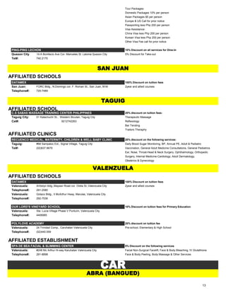 Tour Packages:
Domestic Packages 10% per person
Asian Packages $5 per person
Europe & US Call for prior notice
Passporting less Php 200 per person
Visa Assistance:
China Visa less Php 200 per person
Korean Visa less Php 200 per person
Other Visa Fee call for prior notice
PING-PING LECHON 10% Discount on all services for Dine-In
Quezon City 14-A Bonifacio Ave Cor. Mariveles St. Laloma Quezon City 5% Discount for Take-out
Tel#: 740.2175
AFFILIATED SCHOOLS
DATAMEX 100% Discount on tuition fees
San Juan: FORC Bldg., N.Domingo cor. F. Roman St., San Juan, M.M. 2year and allied courses
Telephone#: 725-7489
AFFILIATED SCHOOL
C.S SABAS MASSAGE TRAINING CENTER PHILIPPINES 20% discount on tuition fees:
Taguig City: 01 Kalachuchi St., Western Bicutan, Taguig City Therapeutic Massage
Cel#: 9212742263 Reflexology
Bar Tending
Traitors Theraphy
AFFILIATED CLINICS
RECUENCO MEDICAL, MATERNITY, CHILDREN & WELL BABY CLINIC 20% discount on the following services:
Taguig: #68 Sampaloc Ext., Signal Village, Taguig City Daily Blood Sugar Monitoring, BP, Annual PE, Adult & Pediatric
Tel#: (02)837.9679 Vaccination, General Adult Medicine Consultations, General Pediatrics
Ear, Nose, Throat-Head & Neck Surgery, Ophthalmology, Orthopedic
Surgery, Internal Medicine-Cardiology, Adult Dermatology,
Obsterics & Gynecology
AFFILIATED SCHOOLS
DATAMEX 100% Discount on tuition fees
Valenzuela: Arrbelyn bldg.,Maysan Road cor. Oreta St.,Valenzuela City 2year and allied courses
Telephone#: 291-2580
Valenzuela: Gotaco Bldg., II McArthur Hway, Marulas, Valenzuela City
Telephone#: 292-7536
OUR LORD'S VINEYARD SCHOOL 10% Discount on tuition fees for Primary Education
Valenzuela: Sta. Lucia Village Phase V Punturin, Valenzuela City
Telephone#: 4406985
POLYLOVE ACADEMY 20% discount on tuition fee
Valenzuela: 24 Trinidad Comp., Caruhatan Valenzuela City Pre-school, Elementary & High School
Telephone#: (02)440.559
AFFILIATED ESTABLISHMENT
SPA DE BEA FACIAL & SLIMMING CENTER 5% Discount on the following services
Valenzuela: #248 Mc Arthur Hi-way Karuhatan Valenzuela City Facial Non-Surgical Facelift, Face & Body Bleaching, IV Glutathione
Telephone#: 291-8898 Face & Body Peeling, Body Massage & Other Services
CAR
ABRA (BANGUED)
SAN JUAN
TAGUIG
VALENZUELA
13
 