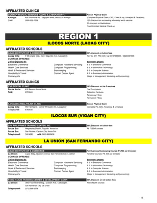 AFFILIATED CLINICS
CONYAP MEDICAL SERVICES (CLINIC & LABORATORY) Annual Physical Exam
Kalinga: #28 Provincial Rd., Dagupan West, tabuk City Kalinga (Complete Physical Exam, CBC, Chest X-ray, Urinalysis & Fecalysis)
Cel#: 0999-555-2258 10% Discount on succeeding laboratory test & vaccine
5% discount on Medications
Free Unlimited Medical Check-up
AFFILIATED SCHOOLS
ASIAN INSTITUTE OF E-COMMERCE 50% discount on tuition fees
Laoag City: # 26 Angele bldg., Gen. Segundo Ave., Laoag City Tel. No. 077 770 3345 / cp 09197855995 / 09233587895
COURSES OFFERED:
2-Year Diploma In: Bachelor's Degree:
Electronic Commerce Computer Hardware Servicing B.S. in Electronic Commerce
Health Care Services Computer Programming B.S. in Information Technology
Hotel & Restaurant Services Bookkeeping B.S. in Computer Science
Hospitality & Travel Contact Center Agent B.S. in Business Administration
Culinary Arts (Major in Management, Marketing and Accounting)
AFFILIATED CLINICS
CVR DENTAL CLINIC 10% Discount on the ff services
Ilocos Norte: #18 Bacarra Ilocos Norte Oral Prophylaxis
Tel#: 6703940 Extraction Dentures
Temporary Filling
Permanent Filling
ILOCANDIA HEALTHLINK CLINIC Annual Physical Exam
Laoag City: MV Fariñas St., Corner FR Castro St., Laoag City Complete PE, CBC, Fecalysis, & Urinalysis
Telephone#: 6760938
AFFILIATED SCHOOLS
CPV PHILIPPINES TRAINING CENTER, INC. 30% Discount on tuition fees
Ilocos Sur: Magsaysay District, Tagudin, Ilocos sur All TESDA courses
Ilocos Sur: San Nicolas, Candon City, Ilocos Sur
Telephone#: 742-4281 cell#: 0922-8895638
AFFILIATED SCHOOLS
ASIAN INSTITUTE OF E-COMMERCE For Business Bookeeping Course: P3,700 per trimester
La Union: Lupac Bldg., Quezon Avenue, San Fernando City, La Union For other courses: P5, 500 per trimester
COURSES OFFERED:
2-Year Diploma In: Bachelor's Degree:
Electronic Commerce Computer Hardware Servicing B.S. in Electronic Commerce
Health Care Services Computer Programming B.S. in Information Technology
Hotel & Restaurant Services Bookkeeping B.S. in Computer Science
Hospitality & Travel Contact Center Agent B.S. in Business Administration
Culinary Arts (Major in Management, Marketing and Accounting)
FAMILY CARE TRAINING CENTER & DEVELOPMENT CORP. 30% Discount on net tuition fees
La Union: 3RD Floor Rivera Bldg., Quezon Ave., Catbangen, Allied health courses
San Fernando City, La Union
Telephone#: (072) 888-5306
ILOCOS NORTE (LAOAG CITY)
LA UNION (SAN FERNANDO CITY)
ILOCOS SUR (VIGAN CITY)
REGION 1
15
 