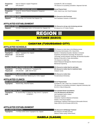 Pangasinan: Solis St. Poblacion Lingayen Pangasinan (Complete PE, CBC & Urinalysis)
Tel#: (075) 342.8377 10% discount on succeeding consultation, diagnosis & lab test
HEALTHY LIFE CLINICAL LABORATORY SERVICES Annual Physical Exam
Pangasinan: Gomez St. Zamora Poblacion Mangatarem Pangasinan (CBC, Chest X-ray, Urine Test & Fecalysis)
Tel# 5463196
*VALENE DENTAL CLINIC 20% Discount on the ff services
Dagupan: 2F Jumel Bldg. A.B Fernandez East Dagupan City Oral Prophylaxis, Extraction, & Restoration
AFFILIATED ESTABLISHMENT
ACCADS LYF CENTER 10% Discount on all spa, skin & slimming services
Dagupan: Unit 208 2F Metroplaza Center, A.B fernandez Ave. Dagupan City 5% discount on LYF Center Products
NONE
AFFILIATED SCHOOLS
CAGAYAN COLLEGES TUGUEGARAO (CCT) FORMALLY UNIVERSITY 20% Discount on tuition fees on the following courses
CAGAYAN VALLEY BS Business Administration, BS in Social Work,
Tuguegarao: Balzain, Tuguegarao City, Cagayan Bachelor in Elementary Education, Bachelor in Computer
Telephone#: (078) 844-8979 Engineering, BS Electrical Technology, BS Electronics
Fax #: (078) 844-4266 Technology, and BS Industrial Technology, BS Business Education
Bachelor of Arts & BS in Public Administration
10% Discount on tuition fees:
Hotel & Restaurant Management, Maritime Education
Mechanical Engineering
RMCA HEALTH CARE TRAINING SCHOOL, INC. 30% Discount on tuition fees for cash basis
Tuguegarao: 2F CU Bldg., 107 Bonifacio St., Tuguegarao City 20% discount on tuition fees for installment basis
Telephone#: (078) 880-8861 cell#: 0920-9015242 Caregiver course
MOTHER THERESE LEARNING CENTER 20% Discount on tuition fees:
Cagayan: Rio Del Grande Subd. Maddarulug Sur. Enrile, Cagayan Pre-elementary & Elementary
AFFILIATED CLINICS
BEST DIAGNOSTIC CORPORATION Annual Physical Exam
Tuguegarao: Rodamel Bldg., Maharlika Highway, Carig Sur, Tuguegarao City. (Complete PE, CBC, Chest X-ray, Urinalysis & Fecalysis)
10% discount on succeeding consultation, diagnosis & laboratory test
5% ECG, X-Ray & Ultrasounds
PACQUING DENTAL CLINIC Free Unlimited Dental Consultations
Tuguegarao: GF Jacinta's Bldg 10 College Ave. Brgy Centro 8, Tuguegarao 12 to 78% Discount on All Services
Cel#: 9175047971 Oral Prophylaxis (Light to Heavy)
Restorative Treatment
Orthodontic Treatment (Retainers & Brackets)
Pediatric, Pit & Fissure Sealant
Prosthodontic Treatment (Fixed Denture & Removable Denture)
Plastic (RPD & CD) & Porcelain (RPD & CD)
AFFILIATED ESTABLISHMENT
COOL BREEZE BEAUTY SPA 15% Discount in All Massage Treatment
Tuguegarao: 116 Hiway Caritan Centro Tuguegarao City, Cagayan 20% Discount in All Major Services
(Rebond, Perfect Lipting, Perfect Brows)
BATANES (BASCO)
CAGAYAN (TUGUEGARAO CITY)
REGION II
ISABELA (ILAGAN)
17
 