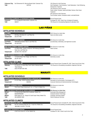 Caloocan City: No.9 Monserrant St. Morning Breeze Subd. Caloocan City 10% Discount on the ff services:
Tel#: 3670728 Oral Prophylaxis, Tooth Extraction, Tooth Restoration, Tooth Whitening,
Orthodontics Treatment
15% Discount on the ff. services
Plastic Jacket, Porcelain Jacket with Metal, Denture, Root Canal
Treatment
20% Discount on the ff services
Pure Porcelain Jacket, Composite Jacket, Laminate/Veneer
VALUE HEALTH MEDICAL & DIAGNOSTIC CENTER Annual Physical Exam
Caloocan: 2F 316 Bldg #316 Monumento, Caloocan City (Complete PE, CBC, Chest X-ray, Urinalysis & Fecalysis)
Tel#: 3844611 15% Discount on Succeeding Diagnosis & Laboratory Test
AFFILIATED SCHOOLS
DATAMEX 100% Discount on tuition fees
Las Piñas: DM Bldg.,Alde Baran St., Las Piñas City 2year and allied courses
Telephone#: (02) 873-7902
GREENFIELD LEARNING CENTER 50% Discount on tuition fees
Las Piñas: 7660 Marcos Alvarez Talon 5, Las Piñas City pre-elementary, elementary, and highschool courses
Telephone#: (02) 802-4523
MMS DEVELOPMENT TRAINING CENTER 25% Discount on tuition fees
Las Piñas: 3F Gabriel Bldg., Aguilar Compound, 399 Alabang-Zapote Rd., Allied Courses
Talon Uno, Las Piñas City
Telephone#: (02) 800-1570 / 800-5811
THE ARCHANGELS ACADEMY, INC. 30% Discount on tuition fees
Las Piñas: 12 Granite Road, Pilar Village, Las Piñas City elementary courses
Telephone#: (02) 801-6251
AFFILIATED CLINIC
AVENTUS MEDICAL CARE, INC. Annual Physical Exam (Complete PE, CBC, Chest X-ray & Urine Test)
Alabang: 3F Units S3-10 Green Bldg. South Station Alabang-Zapote 10% Discount on Succeeding consultations, diagnosis & lab test
Road Alabang
Tel#: (032) 476.9001/238.1060
AFFILIATED SCHOOLS
INTERNATIONAL ELECTRONICS & TECHNICAL INSTITUTE, INC 50% Discount on tuition fee
Makati: 4F GCC Bldg., EDSA Guadalupe Makati Information & Communication Technologies (ICT)
Telephone#: 8820492 Consumer Electronics & Electromechanical Technologies
JOZAREY LEARNING CENTER 20% Discount on tuition fee
Makati: Holy Cross Chapel Kakarong St. Cor. J.P Rizal St. Makati City Pre-school
ST. JOHN BOSCO INSTITUTE OF ARTS & SCIENCES 30% Discount on tuition fees
Makati: 3F Security Bank Bldg EDSA Guadalupe, Makati City Automated Office Management
Tel#: 8820088/8820066 Computer Science Technology
Makati: 5536 Hayes St. Cor. Tengco St. South Super Hiway, Makati City Computer Technician System
Tel#: 383.4585/887.0638 Hotel & Restaurant Services
AFFILIATED CLINICS
AVENTUS MEDICAL CARE, INC. Annual Physical Exam (Complete PE, CBC, Chest X-ray & Urine Test)
Makati City: Rm 301 Comfoods Bldg Sen Gil J. Puyat Ave. Makati City 10% Discount on Succeeding consultations, diagnosis & lab test
Tel#: 869-3289, 519-6787, 715-3108
*DUMAUAL DIAGNOSTIC CENTER Annual Physical Exam
Makati: 2164 Primo Rivera St. La Paz, Makati City Complete PE, CBC, Chest X-ray & Urine Test)
LAS PIÑAS
MAKATI
2
 