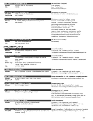 *ST. JOSEPH COLLEGE OF BULACAN 30% Discount on tuition fees
Bulacan: San Jose Patag, Sta. Maria Bulacan 2 year Midwifery
Tel#: 8156723 2 year Practical Nursing
6 Months Caregivers Program
ST. VINCENT LEARNING ACADEMY, INC. 30% discount on tuition fees
BULACAN: 649 San Vicente, Sta. Maria, Bulacan Pre-elementary, elementary, and high school courses
Telephone#: (044) 815-3688
UNIVERSAL INSTITUTE OF SCIENCE & TECHNOLOGY 50% discount on tuition fees for 2 year courses
Bulacan: 3F Jent Bldg., B.S Aquino Ave Poblacion Baliwag Bulacan Computer Secretarial & Business Management
Tel#: (044) 766.5707 Computer & Electronics Communication Technology
Electronics & Household Appliance Technology
Motorcycle Repair & Automotive Technology
Consumer Electronics Servicing NC II
40% Discount on tuition fee for all short courses:
Cellphone Repair, Auto Electricity, Auto Electricity, AutoCad,
Basic Electronics, Ref & Aircon Repair, Motorcycle Repair,
Household Appliance Repair, Computer Repair, Computer
Programming, Building Wiring Installation (Electrician)
VICTORY CHURCHES OF ASIA ACADEMY, INC. 30% discount on tuition fees
Bulacan: 0581 Banga 1st Plaridel Bulacan Pre-elementary
Cel#: 0921-4998756/09237142397
AFFILIATED CLINICS
C. YABUT MEDICAL CLINIC Annual Physical Exam
Bulacan: 43 Dr. Gonzales St., Tibag Baliuag, Bulacan (Complete PE, CBC, Chest X-ray, Urinalysis, Fecalysis)
Telephone#: 761-1818 10% discount on succeeding consultations, diagnosis & laboratory test
D' FAMILYCARE CLINIC INC. Annual Physical Exam
Bulacan: G/F Umerez Bldg., Quirino Highway Ext. Tungko, San Jose Del (Complete PE, CBC, Chest X-ray, Urinalysis & Fecalysis
Monte, Bulacan 10% discount on succeeding consultation, diagnosis & laboratory test
Tel#: 994.2213
Quezon City: Km. 22 Quirino Hiway Lagro Novaliches Quezon City
216 Gen. Luis St. Novaliches , Quezon City
Tel#: 461.1454/4182685
LABPRO DIAGNOSTIC CENTER Annual Physical Exam
Bulacan: 9026 B. Tandoc Ave. Pecsonville Tungkong Mangga SJDM Bulacan (Complete PE, CBC, Chest X-ray, Urine Test & Fecalysis)
20% Discount on succeeding consultations, diagnostic & lab test
MA. TRINITY DIAGNOSTIC CENTER Annual Physical Exam (PE, CBC, chest x-ray, Visual and dental test)
Bulacan: 52 Sayo St., National Road, Paltao, Pulilan, Bulacan 20% discount on succeeding consultations, diagnosis & lab. Test
Telephone#: 6761068
POLYCARE CLINIC & DIAGNOSTIC CENTER Annueal Physical Exam
Bulacan: Borol 1st Balagtas, Bulacan Complete PE, CBC, Chest X-ray, Urine Test & Fecalysis
10% Discount on succeeding consultations, diagnosis & lab test
REYES HAIRCUTTERS BALAGTAS BRANCH 20% discount on the ff services:
Bulacan: 361 McArthur Hiway Wawa, Balagtas Bulacan Haircut & Major Services
5 Gift Certificates on Hair Treatments for your company's event
FREE 1st Baby Haircut for your member's children turning 1 year old
(Birth Certificates needed for process of Baby's Certificate)
SAN JOSE FAMILY CLINIC & LYING IN Annual Physical Exam
Bulacan: 20 Quirino Hiway Pecsonville, Tungkong Mangga, (Complete PE, CBC, Chest X-ray, Urine & Fecalysis)
City of San Jose Del Monte, Bulacan 5% discount on succeeding consultations, diagnosis & lab. Test
10% discount on all generic Medicines in Botika ni Leo
SAPANG PALAY DIAGNOSTIC CLINIC Annual Physical Exam (PE, CBC, Chest X-ray, Urinalysis & Fecalysis)
BULACAN: 361 B-E Space Bagong Buhay Provincial Road Sta. Cruz I San Jose 10% Discount on succeeding consultations, diagnosis, & lab. Test
Del Monte, Bulacan
20
 