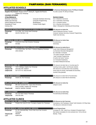 AFFILIATED SCHOOLS
ASIAN INSTITUTE OF E-COMMERCE For Business Bookeeping Course: P3,700 per trimester
Angeles City Campus: Burgus corner P. Deang St., Agapito Del Rosario, For other courses: P5, 500 per trimester
Angeles City, Pampanga
COURSES OFFERED:
2-Year Diploma In: Bachelor's Degree:
Electronic Commerce Computer Hardware Servicing B.S. in Electronic Commerce
Health Care Services Computer Programming B.S. in Information Technology
Hotel & Restaurant Services Bookkeeping B.S. in Computer Science
Hospitality & Travel Contact Center Agent B.S. in Business Administration
Culinary Arts (Major in Management, Marketing and Accounting)
20% discount on tuition fee
Pampanga: E & A Bldg., San Vicente Apalit Pampanga Hotel & Restaurant Services, Toursim,
Tel#: 045-879-1581/652-11-20 Computer Hardware Servicing, Computer Programming,
Health Care Servicing
ECUMENICAL KIDDIE GARDEN 50% Discount on tuition fees:
Pampanga: Consunji St. City of San Fernando, Pampanga Pre-elementary
Tel#: 9613650 Elementary
FAR EAST COLLEGE OF INFORMATION & TECHNOLOGY 30% discount on tuition fee on
Pampanga: FCC/PARAS Bldg., San Pedro 1 Poblacion Magalang Pampanga 2 year Hotel & Restaurant Management
(045) 3434420 2 yr Business Information Management
2yr Associate in Computer
1 & 2 years Computer Technician
1 year Computer Programming
6 months Call Center Training
2 yr Computere Engineering
2 yr Hotel & Restaurant Services
JOCSON COLLEGE, INC. 75% discount net tuition fee on 1st school year for
Pampanga: 1st St., Balibago, Angeles City, Pampanga incoming nursery, grade 1 and first year students
Telephone#: (045) 892-0756 / 6255477 20% discount on net tuition fee in the succeeding
Cellphone#: 0917-5777716 / 0922-8761680 school years for primary, intermediate and secondary
courses til they graduate
JOY IN JESUS ACADEMY 50% Discount on tuition fee for Pre-elementary
Pampanga: Diladila Sta. Rita Pampanga 20% Discount on tuition fees for Elementary
50% discount on tuition fee
Pampanga: 888 Jake Gonzales Blvd., Virgen Delos Remedios, caregiver course
Sonny Lao Bldg., Angeles City, Pampanga
Telephone#: 6258749 / 8924290 / 8932969
ST. JOHN ACADEMY 30% discount on tuition fees
Pampanga: San Juan Betis Guagua, Pampanga Pre-elementary & Elementary
Telephone#: (045) 900.3009
AFFILIATED CLINICS
DENTAL CLINIC DR. ARMINDA A. PINEDA 20% Discount on the ff services:
Pampanga: Pinedas Farm Jesus St. Extn. Pulungbulu Angeles City, Pampanga Consultaions, Oral Prophylaxis, Simple Tooth Extraction, All Filling Class
10% discount on dentures & Crowns
Annual Physical Exam
Pampanga: Rm 303, Assumpta Bldg., Church Patio City of San Fernando (Complete PE, CBC, chest X-ray, Urinalysis & Fecalysis Exam)
Pampanga free medical consultation for minor ailments from 1:00 to 2:00 pm
Telephone#: 8603240 Monday - Friday
Cel#: 9228612254
SIR LUTHER SCHOOL OF CAREGIVER
EASTWOOD INTERNATIONAL INSTITUTE OF SCIENCE & TECHNOLOGY
PAMPANGA (SAN FERNANDO)
JHAYEN MEDICAL LABORATORY & X-RAY SERVICES
22
 