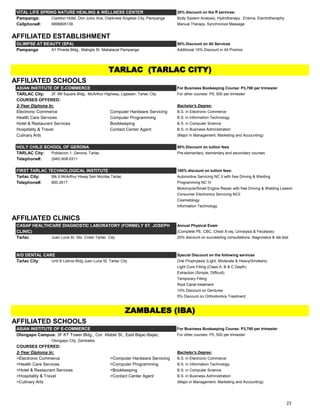 VITAL LIFE SPRING NATURE HEALING & WELLNESS CENTER 20% discount on the ff services:
Pampanga: Clarkton Hotel, Don Juico Ave, Clarkview Angeles City, Pampanga Body System Analysis, Hydrotherapy , Enema, Electrotheraphy
Cellphone#: 9998805139 Manual Therapy, Synchronize Massage
AFFILIATED ESTABLISHMENT
GLIMPSE AT BEAUTY (SPA) 50% Discount on All Services
Pampanga A1 Pineda Bldg., Mabigla St. Mabalacat Pampanga Additional 10% Discount in All Promos
AFFILIATED SCHOOLS
ASIAN INSTITUTE OF E-COMMERCE For Business Bookeeping Course: P3,700 per trimester
TARLAC City: 2F 3M Square Bldg., McArthur Highway, Ligtasan, Tarlac City For other courses: P5, 500 per trimester
COURSES OFFERED:
2-Year Diploma In: Bachelor's Degree:
Electronic Commerce Computer Hardware Servicing B.S. in Electronic Commerce
Health Care Services Computer Programming B.S. in Information Technology
Hotel & Restaurant Services Bookkeeping B.S. in Computer Science
Hospitality & Travel Contact Center Agent B.S. in Business Administration
Culinary Arts (Major in Management, Marketing and Accounting)
HOLY CHILD SCHOOL OF GERONA 50% Discount on tuition fees
TARLAC City: Poblacion 1, Gerona, Tarlac Pre-elementary, elementary and secondary courses
Telephone#: (045) 608-0311
FIRST TARLAC TECHNOLOGICAL INSTITUTE 100% discount on tuition fees:
Tarlac City: Blk 9 McArthur Hiway San Nicolas Tarlac Automotive Servicing NC II with free Driving & Welding
Telephone#: 800.2617 Programming NC IV
Motorcycle/Small Engine Repair with free Driving & Welding Lesson
Consumer Electronics Servicing NCII
Cosmetology
Information Technology
AFFILIATED CLINICS
CASAP HEALTHCARE DIAGNOSTIC LABORATORY (FORMELY ST. JOSEPH Annual Physical Exam
CLINIC) (Complete PE, CBC, Chest X-ray, Urinalysis & Fecalysis)
Tarlac Juan Luna St. Sto. Cristo Tarlac City 20% discount on succeeding consultations, diagnostics & lab test
N/D DENTAL CARE Special Discount on the following services
Tarlac City Unit B Leticia Bldg Juan Luna St. Tarlac City Oral Prophylaxis (Light, Moderate & Heavy/Smokers)
Light Cure Filling (Class A, B & C Depth)
Extraction (Simple, Difficult)
Temporary Filling
Root Canal treatment
10% Discount on Dentures
5% Discount on Orthodontics Treatment
AFFILIATED SCHOOLS
ASIAN INSTITUTE OF E-COMMERCE For Business Bookeeping Course: P3,700 per trimester
Olongapo Campus: 3F KT Tower Bldg., Cor. Afable St., East Bajac-Bajac, For other courses: P5, 500 per trimester
Olongapo City, Zambales
COURSES OFFERED:
2-Year Diploma In: Bachelor's Degree:
>Electronic Commerce >Computer Hardware Servicing B.S. in Electronic Commerce
>Health Care Services >Computer Programming B.S. in Information Technology
>Hotel & Restaurant Services >Bookkeeping B.S. in Computer Science
>Hospitality & Travel >Contact Center Agent B.S. in Business Administration
>Culinary Arts (Major in Management, Marketing and Accounting)
TARLAC (TARLAC CITY)
ZAMBALES (IBA)
23
 