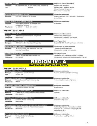 CAPSTONE ACADEMY 50% Discount on Gross Tuition Fees
Olongapo: No.1 Magsaysay Drive, 2F Anne Raquel's Bldg., Olongapo City Diploma in Hotel Technology
Tel#: 645.6879 Diploma in Hotel & Restaurant Services
Diploma in Business Management
Diploma in Communication Arts
HOPEFUL BEGINNINGS INSTITUTE, INC. 25% discount on tuition fee
Zambales: RHOI Bldg., Palanginan, Iba, Zambales Caregiver, Healthcare, Food & Beverages & Housekeeping
Services Course.
SPEECH PIONEER OF OLONGAPO CITY, INC. 25% discount on tuition fees
Zambales: Unit II, Caby's Commercial, 94 Magsaysay Drive, On all courses
Olongapo City, Zambales
Telephone#: Tel. 2233707 Cell#: 0916-3047564
AFFILIATED CLINICS
AZUCENA DENTAL CLINIC 50% discount on Consultations
Olongapo 29 Magsaysay Drive East Tapinac, Olongapo City 10% Discount on Oral Prophylaxis
Cellphone#: 94933011857 10% Discount on Extraction of Tooth & Filling
GUIDING LIGHT FAMILY CARE CLINIC Annual Physical Exam
Olongapo: 1680 Rizal Ave, East Bajac-bajac, Olongapo City (Complete PE, CBC, Chest X-ray, Urinalysis & Fecalysis)
REHAB SPA & SKIN CARE CLINIC 20% discount on the total bill of massage,
Olongapo: 1st Flr, Unit 5 Amirez Bldg., Manila Ave., CBD Area, body scrubs and facial services
Subic Bay, Freeport Zone 50% discount on massage training courses
QUIAMBAO MEDICAL CLINIC Annual Physical Exam
Olongapo: 13 Arthur St. West Bajac-Bajac, Olongapo City (Complete PE, CBC, Chest X-ray, Urinalysis & Fecalysis)
Telephone#: (047) 222.5637 25% discount on succeeding consultations, diagnosis & lab test
AFFILIATED SCHOOLS
AGONCILLO COLLEGE, INC. 15% discount on tuition fee
Batangas: Brgy Poblacion Agoncillo Batangas Pre-school, Grade School & BS in Criminology
Tel#: (043)210.2228
BATANGAS CHRISTIAN SCHOOL 40% discount on tuition fees
Batangas: De Joya Compound Alongilon, Batangas City Pre elementary, Elementary, & High School
Telephone#: 9806176
KIM HAROLD COMPUTER & TECHNICAL SCHOOL 50% Discount on tuition fees
Batangas: Praternidad St., Balayan, Batangas Computer courses
LEMERY CHRISTIAN LEARNING CENTER, INC 50% Discount on tuition fee
Batangas: A. Mabini St. Cor. Union St. District 1, Lemery Batangas Elementary
Telephone#; (043) 409.0979
MKA COLLEGE & INSTITUTE OF TECHNOLOGY 30% Discount on tuition fee
Batangas San Carlos, Rosario, Batangas City Elemenatary to High School
Telephone# 043-321-0060
ST. JAMES VOCATIONAL & TRAINING CENTER FOR ADVANCEMENT 10% discount on tuition fees
Batangas: Pharvet Bldg I., Guerra St., Poblacion Ibaan Batangas Pipe Fitter/Pipe Fabricator, Pharmacy Services NC II,
Telephone#: 043 3111045 Bookkeeping NC II, Commercial Bookeeping NC II &
Scaffold Erection NC II
ST. THOMAS MONTESSORI LEARNING 50% Discount on tuition fees
Batangas Gen. Luna St. Sto. Tomas Batangas Pre-school, Elementary & High School
Tel#: 043 405-7458
REGION IV - A
BATANGAS (BATANGAS CITY)
24
 
