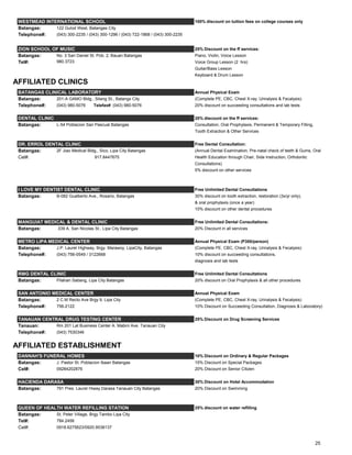 WESTMEAD INTERNATIONAL SCHOOL 100% discount on tuition fees on college courses only
Batangas: 122 Gulod West, Batangas City
Telephone#: (043) 300-2235 / (043) 300-1296 / (043) 722-1868 / (043) 300-2235
ZION SCHOOL OF MUSIC 25% Discount on the ff services:
Batangas: No. 3 San Daniel St. Pob. 2, Bauan Batangas Piano, Violin, Voice Lesson
Tel#: 980.3723 Voice Group Lesson (2 hrs)
Guitar/Bass Lesson
Keyboard & Drum Lesson
AFFILIATED CLINICS
BATANGAS CLINICAL LABORATORY Annual Physical Exam
Batangas: 201-A GAMO Bldg., Silang St., Batangs City (Complete PE, CBC, Chest X-ray, Urinalysis & Fecalysis)
Telephone#: (043) 980-5076 Telefax#: (043) 980-5076 20% discount on succeeding consultations and lab tests
DENTAL CLINIC 20% discount on the ff services:
Batangas: L-54 Poblacion San Pascual Batangas Consultation, Oral Prophylaxis, Permanent & Temporary Filling,
Tooth Extraction & Other Services
DR. ERROL DENTAL CLINIC Free Dental Consultation:
Batangas: 2F Jiao Medical Bldg., Sico, Lipa City Batangas (Annual Dental Examination, Pre-natal check of teeth & Gums, Oral
Cel#: 917.8447675 Health Education through Chair, Side Instruction, Orthdontic
Consultations)
5% discount on other services
I LOVE MY DENTIST DENTAL CLINIC Free Unlimited Dental Consultations
Batangas: B-082 Gualberto Ave., Rosario, Batangas 30% discount on tooth extraction, restoration (3x/yr only),
& oral prophylaxis (once a year)
10% discount on other dental procedures
MANGUIAT MEDICAL & DENTAL CLINIC Free Unlimited Dental Consultations:
Batangas: 339 A. San Nicolas St., Lipa City Batangas 20% Discount in all services
METRO LIPA MEDICAL CENTER Annual Physical Exam (P300/person)
Batangas: J.P. Laurel Highway, Brgy. Marawoy, LipaCity, Batangas (Complete PE, CBC, Chest X-ray, Urinalysis & Fecalysis)
Telephone#: (043) 756-0549 / 3122668 10% discount on succeeding consultations,
diagnosis and lab tests
RMG DENTAL CLINIC Free Unlimited Dental Consultations
Batangas: Pilahan Sabang, Lipa City Batangas 20% discount on Oral Prophylaxis & all other procedures
SAN ANTONIO MEDICAL CENTER Annual Physical Exam
Batangas: 2 C.M Recto Ave Brgy 9, Lipa City (Complete PE, CBC, Chest X-ray, Urinalysis & Fecalysis)
Telephone#: 756-2122 10% Discount on Succeeding Consultation, Diagnosis & Laboratory)
TANAUAN CENTRAL DRUG TESTING CENTER 25% Discount on Drug Screening Services
Tanauan: Rm 201 Lat Business Center A. Mabini Ave. Tanauan City
Telephone#: (043) 7530346
AFFILIATED ESTABLISHMENT
DANNAH'S FUNERAL HOMES 10% Discount on Ordinary & Regular Packages
Batangas: J. Pastor St. Poblacion Ibaan Batangas 15% Discount on Special Packages
Cel#: 09284202876 20% Discount on Senior Citizen
HACIENDA DARASA 30% Discount on Hotel Accommodation
Batangas: 791 Pres. Laurel Hiway Darasa Tanauan City Batangas 20% Discount on Swimming
QUEEN OF HEALTH WATER REFILLING STATION 25% discount on water refilling
Batangas: St. Peter Village, Brgy Tambo Lipa City
Tel#: 784.2456
Cel#: 0918.6275623/0920.9538137
25
 
