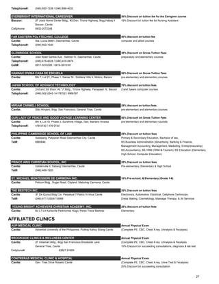 Telephone#: (046) 850-1338 / (046) 686-4033
EVERBRIGHT INTERNATIONAL CAREGIVER 30% Discount on tuition fee for the Caregiver course
Bacoor: 2F Josol Home Center Bldg., #3 Gen. Tirona Highway, Brgy Habay II 15% Discount on tuition fee for Nursing Assistant
Bacoor, Cavite
Cellphone: 0932-2072248
FAR EASTERN POLYTECHNIC COLLEGE 40% discount on tuition fee
Cavite: Sta. Lucia DBB1, Dasmariñas, Cavite computer and allied courses
Telephone#: (046) 853-1030
GLENRIDGE SCHOOL 30% Discount on Gross Tuition Fees
Cavite: Jose Abad Santos Ave., Salitran IV, Dasmariñas, Cavite preparatory and elementary courses
Telephone#: (046) 416-4028 / (046) 416-0674
Cell#: 0917-5518395 / 0919-3619181
HANNAH DIVINA CASA DE ESCUELA 50% Discount on Gross Tuition Fees
Cavite: Blk 7, Lot 21, Phase 1, Samar St., Soldiers Hills 4, Molino, Bacoor pre-elementary and elementary courses
JAPAN SCHOOL OF ADVANCE TECHNOLOGY 70% discount on tuition fees
Cavite: 2nd and 3rd Floor, All "J" Bldg., Tirona Highway, Panapaan IV, Bacoor 2 and 3years computer courses
Telephone#: (046) 502-2545 / 4178702 / 6968787
MIRIAM CARMELI SCHOOL 25% discount on tuition fees
Cavite: Sitio Hinyero, Brgy. San Francisco, General Trias, Cavite pre-elementary and elementary courses
OUR LADY OF PEACE AND GOOD VOYAGE LEARNING CENTER 50% Discount on Gross Tuition Fees
Cavite: Blk 4, Lot 10, Phase 3, Sunshine Village, Gen. Mariano Alvarez pre-elementary and elementary courses
Telephone#: 478-0730 / 476-0730
PHILIPPINE CAMBRIDGE SCHOOL OF LAW 25% Discount on tuition fees
Cavite: Salawang, Paliparan Road Dasmariñas City, Cavite Primary & Secondary Education, Bachelor of law,
Tel#: 6860646 BS Business Administration (Advertising, Banking & Finance,
Management Accounting, Management, Marketing, Entrepreneurship)
BS Accountancy, BS HRM (HRM & Tourism), BS Education (Elementary,
High School, Computer Education)
PRINCE ARIS CHRISTIAN SCHOOL, INC 20% Discount on tuition fees
Cavite: Goldenville II, Sabang Dasmariñas, Cavite Pre-elementary, Elementary & High School
Tel#: (046) 489-1920
ST. MICHAEL MONTESSORI DE CARMONA INC. 10% Pre-school, & Elementary (Grade 1-6)
Cavite: Pelicon Bldg., Sugar Road, Cityland, Mabuhay Carmona, Cavite
THE BESTECH INC. 20% Discount on tuition fees
Cavite 3F De Quiroz Bldg Cor. Perpetual 7 Palico IV Imus Cavite Electronics, Automotive, Electrical, Cellphone Technician,
Tel#: (046) 4711355/4719968 Dress Making, Cosmetology, Massage Therapy, & All Services
YOUNG BRIGHT ACHIEVERS CHRISTIAN ACADEMY, INC. 20% discount on tuition fees
Cavite: B3 L1-L4 Karlaville Parkhomes Hugo, Perez Trece Martirez Elementary
AFFILIATED CLINICS
AUP MEDICAL CLINIC Annual Physical Exam
Cavite: Adventist University of the Philippines, Putting Kahoy Silang Cavite (Complete PE, CBC, Chest X-ray, Urinalysis & Fecalysis)
Annual Physical Exam
Cavite: 2F Velamart Bldg., Brgy San Francisco Brookside Lane (Complete PE, CBC, Chest X-ray. Urinalysis & Fecalysis
General Trias, Cavite 10% Discount on succeeding consultations, diagnosis & lab test
Cellphone#: 63927.91609
CONTRERAS MEDICAL CLINIC & HOSPITAL Annual Physical Exam
Cavite: Gen. Trias Drive Rosario Cavite (Complete PE, CBC, Chest X-ray, Urine Test & Fecalysis)
20% Discount on succeeding consultation
BROOKSIDE CLINICS & WELLNESS CENTER
27
 