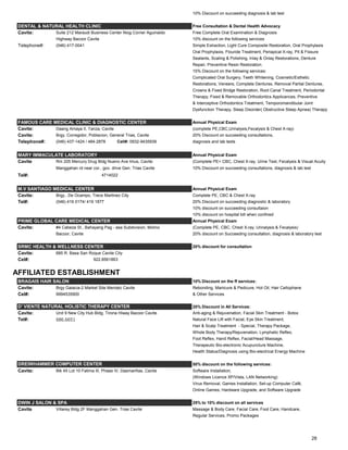10% Discount on succeeding diagnosis & lab test
DENTAL & NATURAL HEALTH CLINIC Free Consultation & Dental Health Advocacy
Cavite: Suite 212 Maraudi Business Center Niog Corner Aguinaldo Free Complete Oral Examination & Diagnosis
Highway Bacoor Cavite 10% discount on the following services
Telephone#: (046) 417-0041 Simple Extraction, Light Cure Composite Restoration, Oral Prophylaxis
Oral Prophylaxis, Flouride Treatment, Periapical X-ray, Pit & Fissure
Sealants, Scaling & Polishing, Inlay & Onlay Restorations, Denture
Repair, Preventive Resin Restoration.
15% Discount on the following services:
Complicated Oral Surgery, Teeth Whitening, Cosmetic/Esthetic
Restorations, Veneers, Complete Dentures, Removal Partial Dentures,
Crowns & Fixed Bridge Restoration, Root Canal Treatment, Periodontal
Therapy, Fixed & Removable Orthodontics Applicances, Preventive
& Interceptive Orthodontics Treatment, Temporomandibular Joint
Dysfunction Therapy, Sleep Disorder( Obstructive Sleep Apnea) Therapy
FAMOUS CARE MEDICAL CLINIC & DIAGNOSTIC CENTER Annual Physical Exam
Cavite: Daang Amaya II, Tanza, Cavite (complete PE,CBC,Urinalysis,Fecalysis & Chest X-ray)
Cavite: Brgy. Corregidor, Poblacion, General Trias, Cavite 20% Discount on succeeding consultaitons,
Telephone#: (046) 437-1424 / 484-2878 Cell#: 0932-9435939 diagnosis and lab tests
MARY IMMACULATE LABORATORY Annual Physical Exam
Cavite Rm 205 Mercury Drug Bldg Nueno Ave Imus, Cavite (Complete PE< CBC, Chest X-ray, Urine Test, Fecalysis & Visual Acuity
Manggahan rd near cor., gov. drive Gen. Trias Cavite 10% Discount on succeeding consultations, diagnosis & lab test
Tel#: 4714022
M.V SANTIAGO MEDICAL CENTER Annual Physical Exam
Cavite: Brgy., De Ocampo, Trece Martinez City Complete PE, CBC & Chest X-ray
Tel#: (046) 419 0174/ 419 1877 20% Discount on succeeding diagnostic & laboratory
10% discount on succeeding consultaion
10% discount on hospital bill when confined
PRIME GLOBAL CARE MEDICAL CENTER Annual Physical Exam
Cavite: #4 Cabeza St., Bahayang Pag - asa Subdivision, Molino (Complete PE, CBC, Chest X-ray, Urinalysis & Fecalysis)
Bacoor, Cavite 20% discount on Succeeding consultation, diagnosis & laboratory test
SRMC HEALTH & WELLNESS CENTER 20% discount for consultation
Cavite: 685 R. Basa San Roque Cavite City
Cel#: 922.8561863
AFFILIATED ESTABLISHMENT
BRAGAIS HAIR SALON 10% Discount on the ff services:
Cavite: Brgy Galacia-2 Market Site Mendez Cavite Rebonding, Manicure & Pedicure, Hot Oil, Hair Cellophane
Cel#: 9994535900 & Other Services
20% Discount in All Services:
Cavite: Unit 9 New City Hub Bldg. Tirona Hiway Bacoor Cavite Anti-aging & Rejuvenation, Facial Skin Treatment - Botox
Tel#: 686.6651 Natural Face Lift with Facial, Eye Skin Treatment,
Hair & Scalp Treatment - Special, Therapy Package,
Whole Body Therapy/Rejuvenation, Lymphatic Reflex,
Foot Reflex, Hand Reflex, Facial/Head Massage,
Therapeutic Bio-electronic Acupuncture Machine,
Health Status/Diagnosis using Bio-electrical Energy Machine
50% discount on the following services:
Cavite: Blk 45 Lot 10 Fatima III, Phase IV, Dasmariñas, Cavite Software Installation,
(Windows Licence XP/Vista, LAN Networking)
Virus Removal, Games Installation, Set-up Computer Café,
Online Games, Hardware Upgrade, and Software Upgrade
DWIN J SALON & SPA 25% to 10% discount on all services
Cavite Villarey Bldg 2F Manggahan Gen. Trias Cavite Massage & Body Care, Facial Care, Foot Care, Handcare,
Regular Services, Promo Packages
DREIWHAMMER COMPUTER CENTER
D' VIENTE NATURAL HOLISTIC THERAPY CENTER
28
 