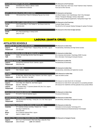 GOLDEN HAUZ BEAUTY SALON & SPA 20% Discount on the ff services:
Cavite: 9195 Molino Rd., Molino 3, Bacoor, Cavite Hair Care, Body Care, Hand Care, Facial Treatment, Body Treatment,
Cel#: 0918.3099934/0919.5264248 Foot Care & Other Services
HAPPY COLON HEALTH & WELLNESS CENTER 20% discount on all services:
Cavite: 108 Avenida Rizal, Phase 3A, Bahayang Pag-asa Imus Cavite Live Blood Analysis, Colon Hydrotherapy, Vital C Drip, Biozapper
Infrared, Therapeutic Massage, Ventosa, Steam Bath
Juicing Therapy & Natural Supplements, Fasting Blood Sugar Test
25% Discount on the ff services:
Cavite: Unit-2 Soriano Bldg., H. Del Trabajo St., San Roque Cavite City Computer Repair Services
Tel#: (046) 504.0453 Php 500 off on All Computer Desktop Packages & Laptops Purchases
10% discount on the minor & major services
Cavite: GF L-Pass Arcade Brgy 3, Indang Cavite
Tel#: (046) 415.1297
AFFILIATED SCHOOLS
ACADEMIA DE CASTELLANO FOR CHILDREN 50% Discount on tuition fees
Laguna: Blk 7, Lot 11, Filinvest Phase 1, Bagong Silang, San Pedro, Laguna Pre-elementary, Elementary and High School courses
Telephone#: (02) 420-2257
ASIA TECHNOLOGICAL SCHOOL OF SCIENCE & ARTS 25% discount on tuition fees:
Laguna: Golden City Subd Brgy Dila Sta. Rosa City Laguna BS in Business Administrator, Psychology, BSSE Courses
Tel#: 534.5362 BS in Information Technology & Computer Science
CAMBRIDGE SCHOOL INC 20% Discount on tuition fee
Laguna: Springhomes Subdivision Bucal, Calamba, Laguna Pre-Elementary & Elementary
Telephone#: (049) 834-4156
CHILD JESUS ACADEMY, INC. 30% discount on tuition fees
Laguna: Sala, Cabuyao, Laguna pre-elementary, elementary and highschool courses
DATAMEX 100% Discount on tuition fees
Laguna: 3F Alex Bldg., National Hway, Brgy. Poblacion, San Pedro, Laguna 2year and allied courses
Telephone#: 869-3651 / 825-8723 / 794-3069
G AND C COMPUTER LEARNING CENTER (ACLC) 50% discount on tuition fee for the 1st Semester
Laguna: G & C Bldg. 33 A. Mabini St., San Pedro Laguna 30% discount on tuition fee for cash payment on succeeding semester
Telephone#: 869-0441 / 868-8542 20% discount for installment until they graduate of any courses offered
Laguna: 2F Goodyear Bldg., P. Guevarra (beside LBC) Sta. Cruz, Laguna
Telephone#: 810-2252/5011171
GRAND ROSE MONTESSORI CENTER INC. 15% Discount on tuition fees:
Laguna: Ph 3 & Ph 7 Villa De Calamba Laguna Pre-school & Elementary
HARVARD SCHOOL OF LAGUNA 30% Discount on tuition fees
Laguna: Day Star Business Park Brgy., Pulong Sta. Cruz, Sta. Rosa Laguna pre-elementary, elementary and highscool courses
Telephone#: 049-8378453
INTERNATIONAL ELECTRONIC & TECHNICAL INSTITUTE, INC 50% Discount on tuition fee
Calamba: IETI Calamba Campus Lied Bldg., Pabalan Cor. T. Alonzo Information & Communication Technology (ICT)
Sts. Brgy II Calamba City Consumer Electronics & Electromechanical Technologies
Tel#: (049) 545.6280
Biñan: Km 33 National Highway Biñan, Laguna
Tel#: (049) 511.9386/411.2364
JEROME CYRIL CAREGIVING TRAINING CENTER, INC. 30% Discount on Caregiver Course
Laguna: Blk 17 Lot 1 Ford St,Garden Villas Subd.,Brgy. Labas,Sta. Rosa
Telephone#: (049) 576-6645 cell#: 0916-3868449
SALON 36
LAGUNA (SANTA CRUZ)
MASS PC LOCAL HOST COMPUTER ENTERPRISES
29
 