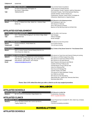 Cellphone # 9228097466
HAVEN SMILE ORAL HEALTH CLINIC Free Unlimited Dental Consultations
Makati 2F Doña Guadalupe Bldg 7462 Bagtikan St. 10-20% discount on Dental Services
San Antonio Village Makati Oral Prophylaxis, Flouride Treatment, LightCure Restoration/
Tel#: 7982832/5429726 Periodontal Theraphy, Teeth Whitening/Laser Bleaching
Cosmetic Dentistry: Veneers, Bonding, etc.
Prosthodontics: Dentures, Jacket Crowns, Fix Bridges etc.
Orthodontics: Metal/Ceramic or Sapphire Braces
LMCS DENTAL CLINIC 20% Discount on the following services:
Makati: GF Rm 110 Makati Atruim Bldg., Makati Ave., Urdaneta Village Oral Prophylaxis & Light Cure
Makati City 30% Discount on Dentures
30% to 35% Discount on Braces
Maximum of Php 300.00 per tooth for EXTRACTION
AFFILIATED ESTABLISHMENT
FOTOMOTO CREATIVE CONCEPTS, INC. Less Php 2000 in the ff services
Makati: Unit 1-1 Sunshine Bldg Kamagong St. San Antonio Village, Makati Gold Packages
Tel#: 6246907/9077226 Platinum Packages
Bundle Packages
GLOBAL DRIVING SCHOOL 10% Discount on the driving school:
Makati: B-193 L2 Orchidia St., Pembo Makati City 5 to 10 hours of driving
Telephone#: 5453855 15 to 30 hours of driving
MASTER SIOMAI Buy 3 Orders of Any Siomai Variant for 1 Free Gulaman Drink
Makati: Stall 18, Juneng Transport Terminal Pasong Tamo Ext. Cor
Chino Roces Ave. Makati City
VERZO COSMETIC SURGICAL CLINIC 50% discount on Facial Scrub with Diamond Peeling w/o pricking
MAKATI: Suite 1810 Medical Plaza Makati Corp. corner Amorsolo & 75% discount on RF/Non Surgical Face Lifting
Dela Rosa Sts., Legaspi Village, Brgy. San Lorenzo, Makati 60% discount on Facial Scrub Without Pricking
Cellphone#: 0929-3602000 / 0905-3962525 / 0919-7952239 90% Discount on Flat warts Removal
Email: newfigurenuface@yahoo.com.ph Radio Frequency Slimming per area P500.00
Cavitation Slimming P1500 per area
Unlimited Muscle Toning P1000 per area
Under Arm Whitening P400
Hand Scrub with Massage P50
Cosmetic Surgery Less P5000
75% discount on Figure Restoration Therapy
from P8000 its only P2000
50% discount on Skin Resurfacing
(Rejuvenates Skin, Lightens Scar, Removes Dead Skins,
Resurfaces Baby Skins)
AFFILIATED SCHOOLS
PAPER & PEN ACADEMY, INC 35% Discount on tuition fee
Malabon: Blk 14-C Lot 45 P2 A3 Kaunlaran Village Malabon City Pre-elementary, Elementary
NOTE: no grades below 80%
AFFILIATED CLINICS
LIMAR MEDICAL CLINIC Annual Physical Exam (Complete PE, CBC, Chest X-ray, Urinalysis,
Malabon: 2F-03, The Plaza of Pacific Palm 143 M.H Del Pilar St., & Fecalysis)
Tugatog, Malabon City P100.00 for succeeding consultation
AFFILIATED SCHOOLS
MALABON
MANDALUYONG
Promo: Earn 3-5% referal fee when you refer a client to us for any surgical procedure.
3
 
